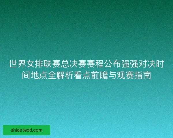 世界女排联赛总决赛赛程公布强强对决时间地点全解析看点前瞻与观赛指南