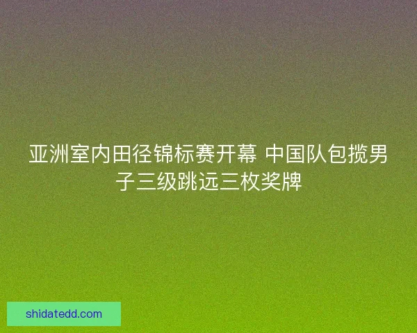 亚洲室内田径锦标赛开幕 中国队包揽男子三级跳远三枚奖牌