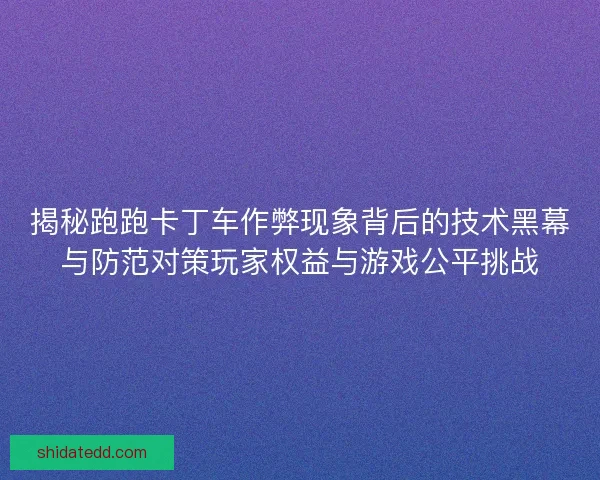 揭秘跑跑卡丁车作弊现象背后的技术黑幕与防范对策玩家权益与游戏公平挑战