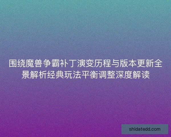 围绕魔兽争霸补丁演变历程与版本更新全景解析经典玩法平衡调整深度解读