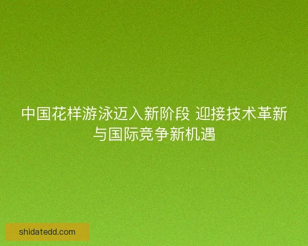 中国花样游泳迈入新阶段 迎接技术革新与国际竞争新机遇