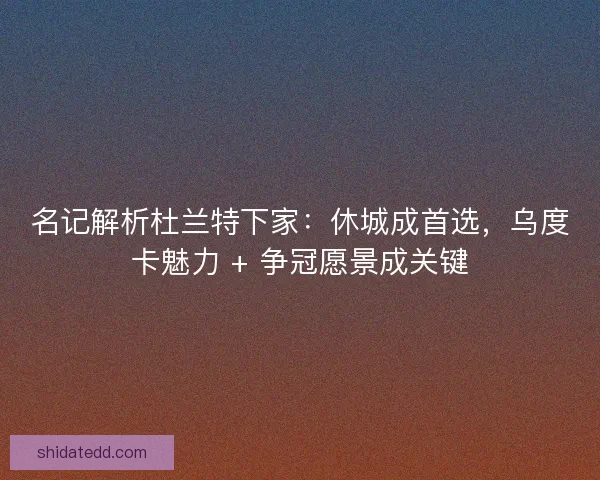 名记解析杜兰特下家：休城成首选，乌度卡魅力 + 争冠愿景成关键