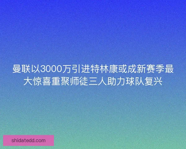 曼联以3000万引进特林康或成新赛季最大惊喜重聚师徒三人助力球队复兴