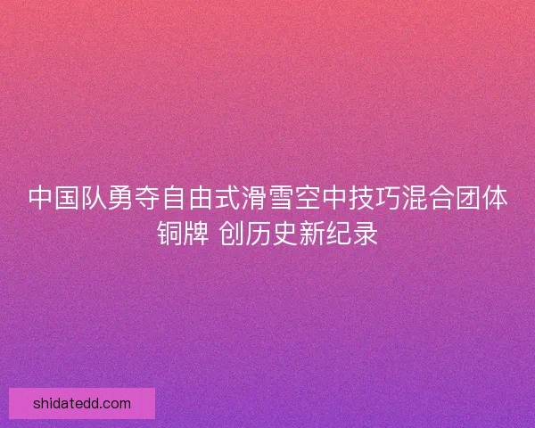 中国队勇夺自由式滑雪空中技巧混合团体铜牌 创历史新纪录 中国队勇夺自由式滑雪空中技巧混合团体铜牌 创历史新纪录