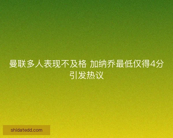 曼联多人表现不及格 加纳乔最低仅得4分引发热议