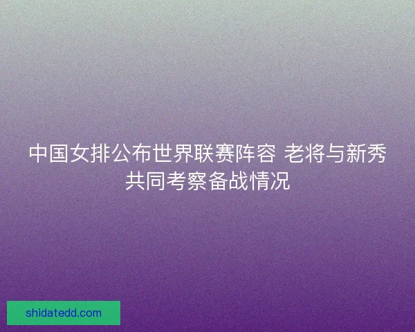 中国女排公布世界联赛阵容 老将与新秀共同考察备战情况 中国女排公布世界联赛阵容 老将与新秀共同考察备战情况