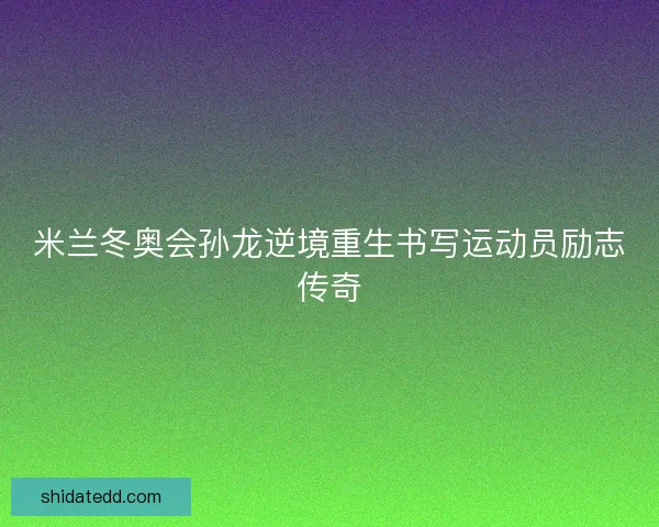 米兰冬奥会孙龙逆境重生书写运动员励志传奇