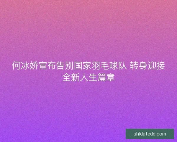 何冰娇宣布告别国家羽毛球队 转身迎接全新人生篇章