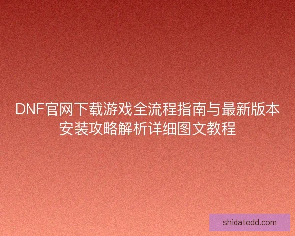 DNF官网下载游戏全流程指南与最新版本安装攻略解析详细图文教程