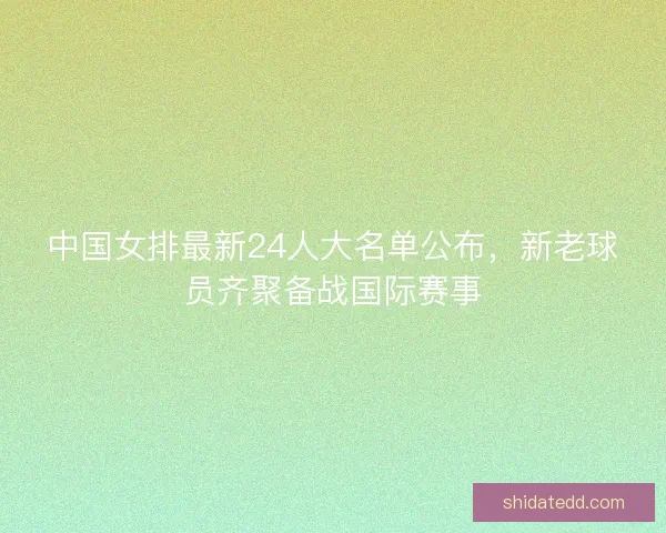 中国女排最新24人大名单公布,新老球员齐聚备战国际赛事 中国女排最新24人大名单公布,新老球员齐聚备战国际赛事