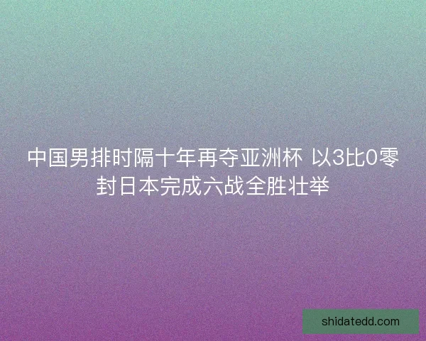 中国男排时隔十年再夺亚洲杯 以3比0零封日本完成六战全胜壮举