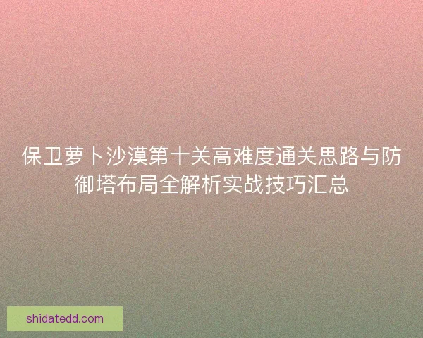 保卫萝卜沙漠第十关高难度通关思路与防御塔布局全解析实战技巧汇总
