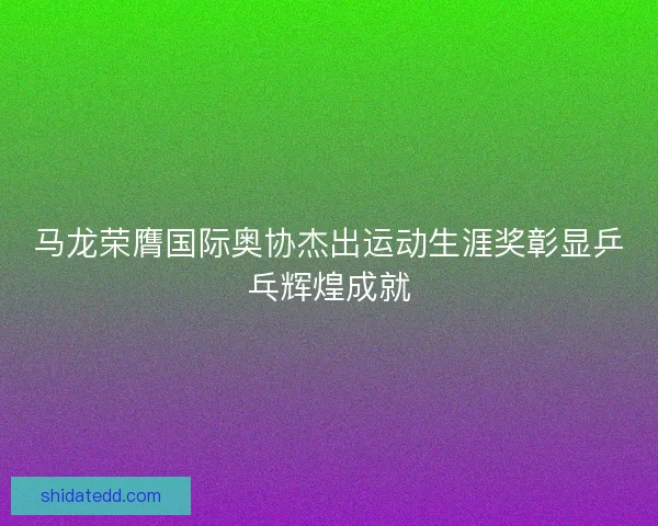 马龙荣膺国际奥协杰出运动生涯奖彰显乒乓辉煌成就